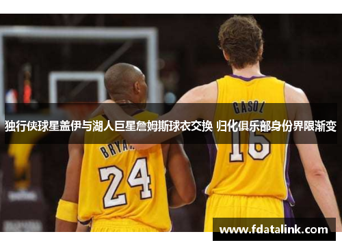独行侠球星盖伊与湖人巨星詹姆斯球衣交换 归化俱乐部身份界限渐变